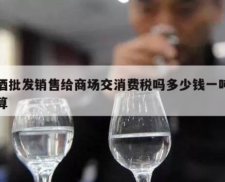 厂家销售白酒给零售商交消费税吗,白酒在批发环节征收消费税吗