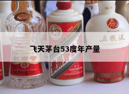 53度飞天茅台一年产量多少,本人有两瓶15年53度飞天茅台