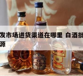 白酒为什么要重市进货渠道,想要开一家酒行