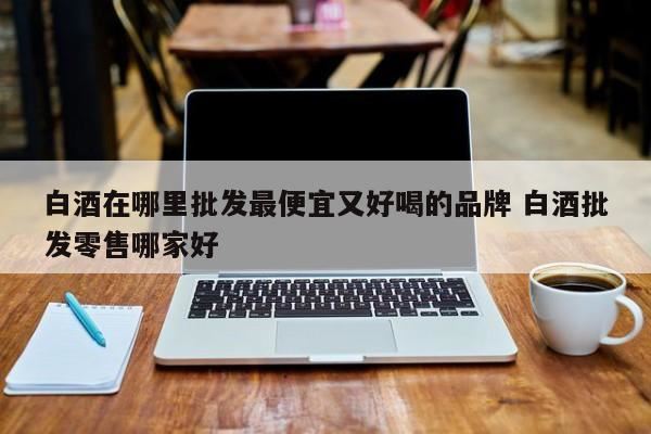北京哪些白酒品牌便宜又好喝,靠谱渠道推荐