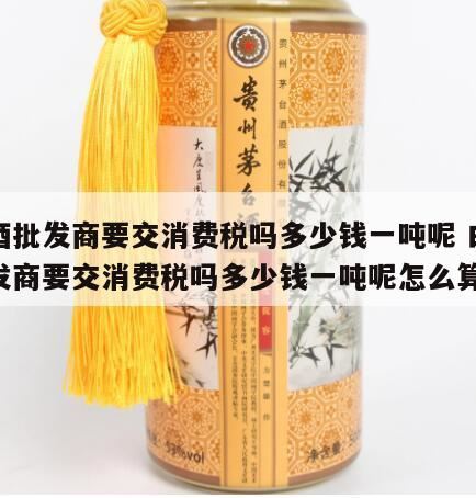 白酒消费税从量计征一吨多少钱,白酒消费税是多少