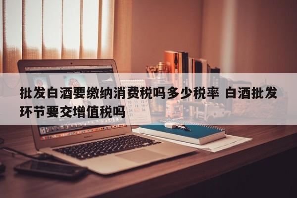 生产销售白酒征收消费税吗,批发白酒应缴纳什么税