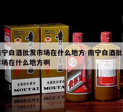 南宁买酒去哪里买,柳州、玉林、南宁。还有哪个市场白酒销量大